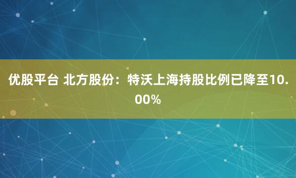 优股平台 北方股份：特沃上海持股比例已降至10.00%