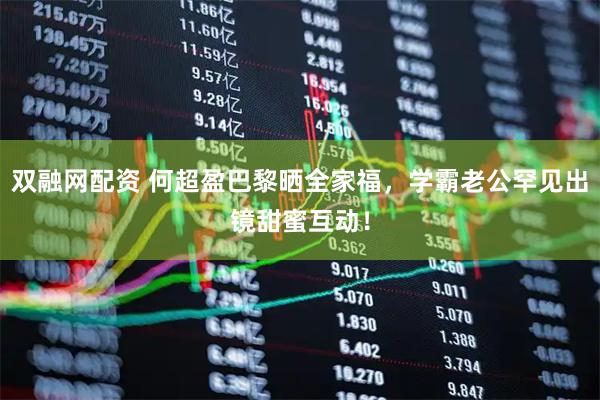 双融网配资 何超盈巴黎晒全家福，学霸老公罕见出镜甜蜜互动！