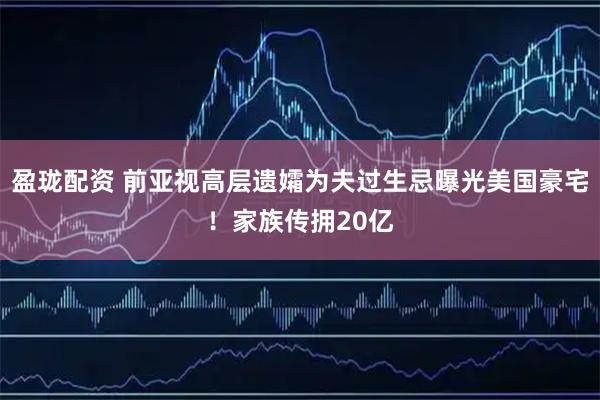盈珑配资 前亚视高层遗孀为夫过生忌曝光美国豪宅！家族传拥20亿