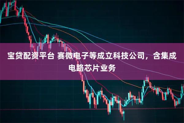 宝贷配资平台 赛微电子等成立科技公司，含集成电路芯片业务