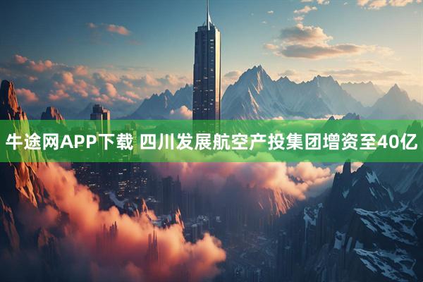 牛途网APP下载 四川发展航空产投集团增资至40亿
