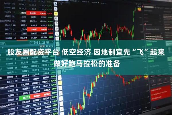 股友圈配资平台 低空经济 因地制宜先“飞”起来 做好跑马拉松的准备