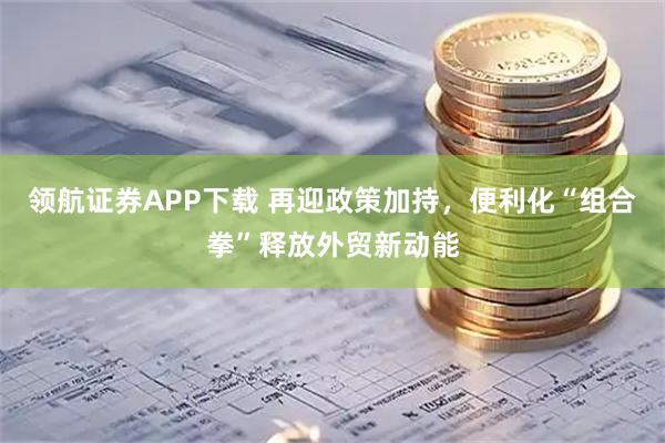 领航证券APP下载 再迎政策加持，便利化“组合拳”释放外贸新动能