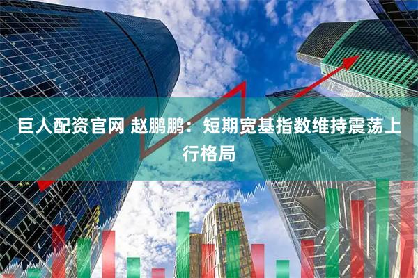 巨人配资官网 赵鹏鹏：短期宽基指数维持震荡上行格局