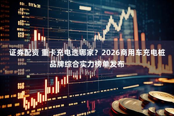 证券配资 重卡充电选哪家？2026商用车充电桩品牌综合实力榜单发布
