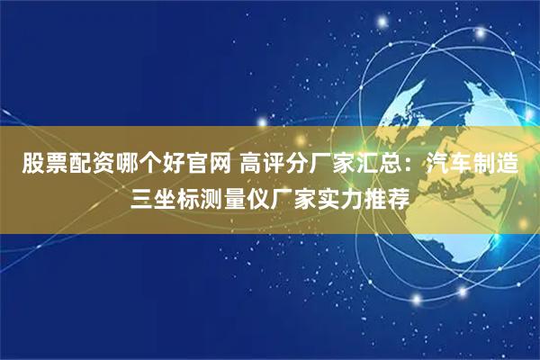 股票配资哪个好官网 高评分厂家汇总：汽车制造三坐标测量仪厂家实力推荐