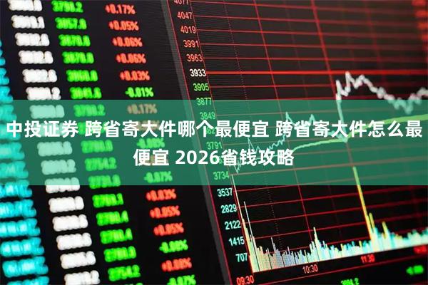 中投证券 跨省寄大件哪个最便宜 跨省寄大件怎么最便宜 2026省钱攻略