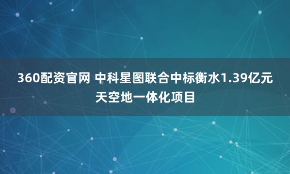 360配资官网 中科星图联合中标衡水1.39亿元天空地一体化项目