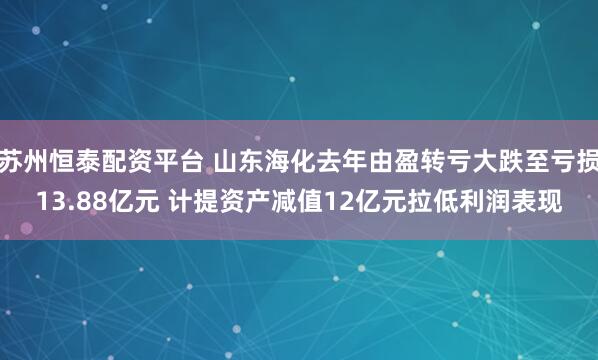 苏州恒泰配资平台 山东海化去年由盈转亏大跌至亏损13.88亿元 计提资产减值12亿元拉低利润表现