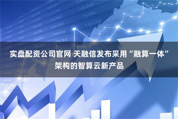 实盘配资公司官网 天融信发布采用“融算一体”架构的智算云新产品