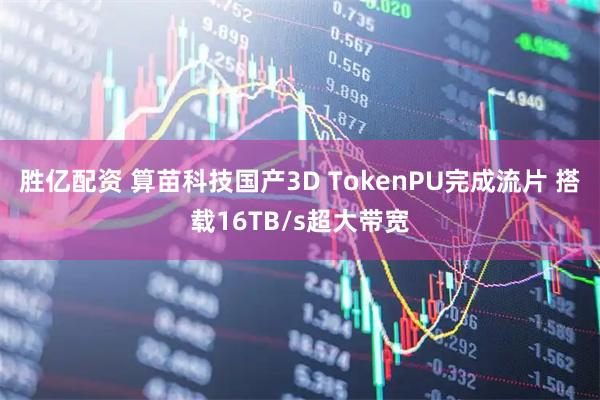 胜亿配资 算苗科技国产3D TokenPU完成流片 搭载16TB/s超大带宽