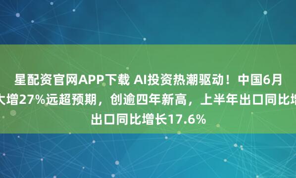 星配资官网APP下载 AI投资热潮驱动！中国6月出口同比大增27%远超预期，创逾四年新高，上半年出口同比增长17.6%