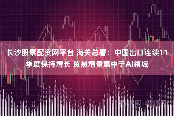 长沙股票配资网平台 海关总署：中国出口连续11季度保持增长 贸易增量集中于AI领域